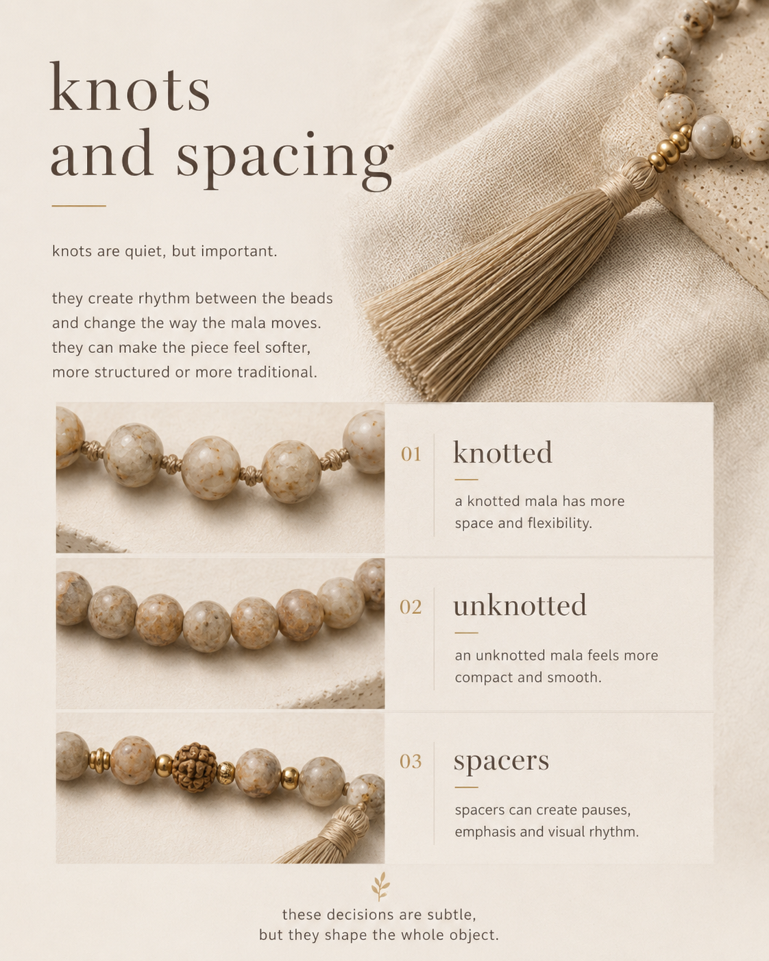 knots and spacing

knots are quiet, but important.

they create rhythm between the beads and change the way the mala moves. they can make the piece feel softer, more structured or more traditional.

a knotted mala has more space and flexibility.
an unknotted mala feels more compact and smooth.
spacers can create pauses, emphasis and visual rhythm.

these decisions are subtle, but they shape the whole object.