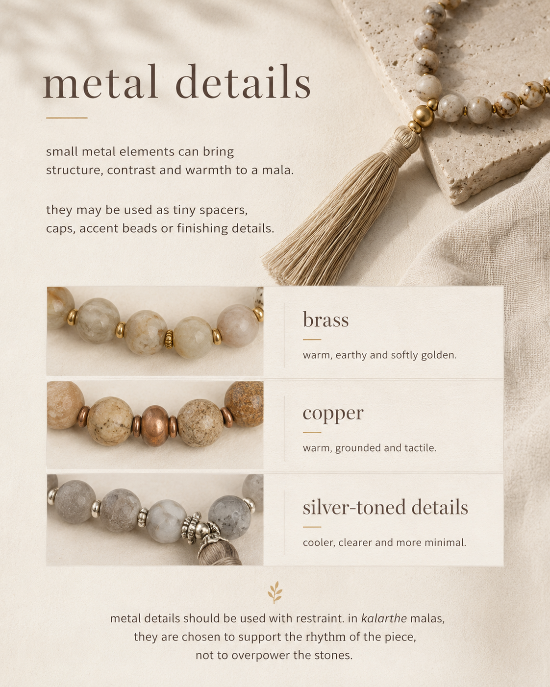 metal details

small metal elements can bring structure, contrast and warmth to a mala.

they may be used as tiny spacers, caps, accent beads or finishing details.

brass

warm, earthy and softly golden.

copper

warm, grounded and tactile.

silver-toned details

cooler, clearer and more minimal.

metal details should be used with restraint. in kalarthe malas, they are chosen to support the rhythm of the piece, not to overpower the stones.
