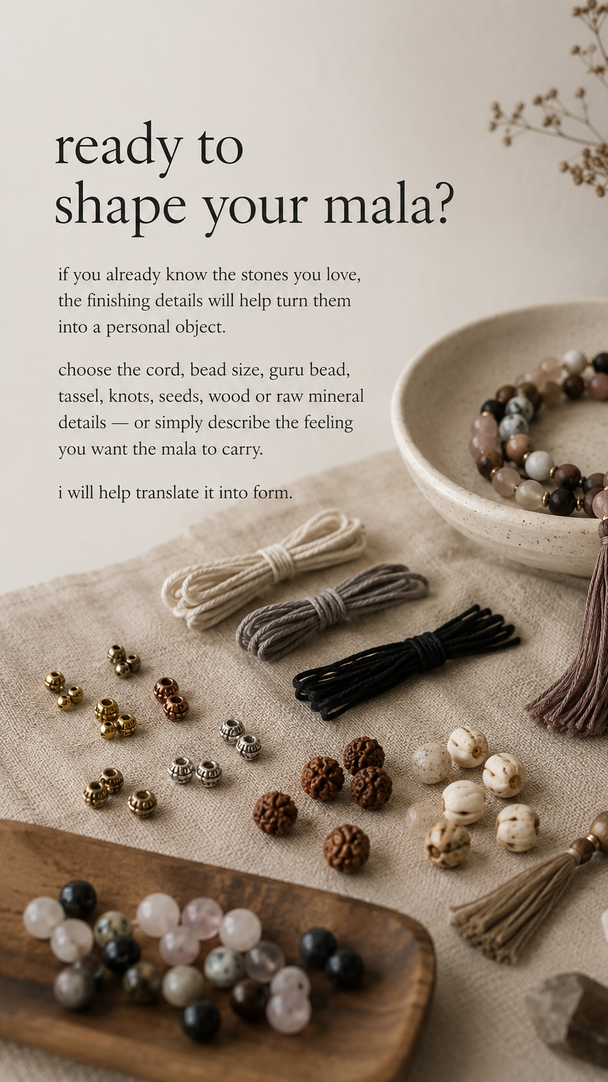 ready to shape your mala? if you already know the stones you love, the finishing details will help turn them into a personal object. choose the cord, bead size, guru bead, tassel, knots, seeds, wood or raw mineral details — or simply describe the feeling you want the mala to carry. i will help translate it into form.